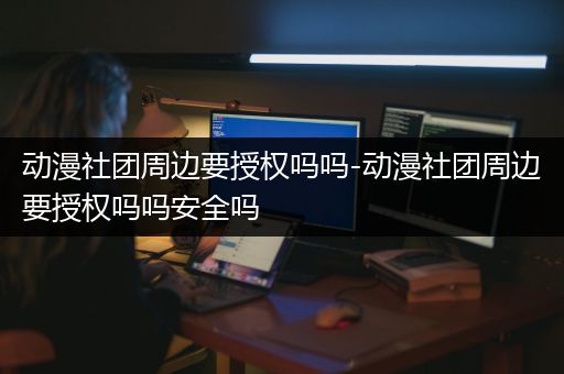 动漫社团周边要授权吗吗-动漫社团周边要授权吗吗安全吗