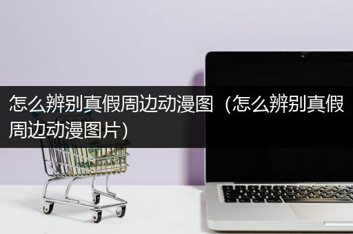 怎么辨别真假周边动漫图（怎么辨别真假周边动漫图片）