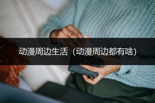 动漫周边生活（动漫周边都有啥）