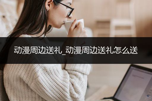 动漫周边送礼_动漫周边送礼怎么送