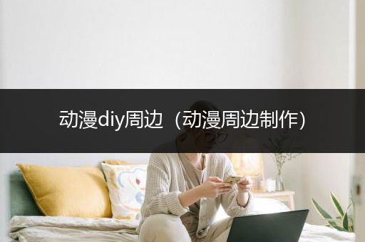 动漫diy周边（动漫周边制作）