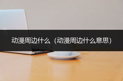 动漫周边什么（动漫周边什么意思）